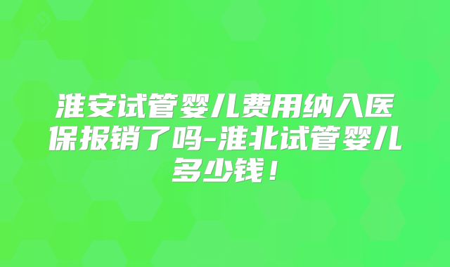 淮安试管婴儿费用纳入医保报销了吗-淮北试管婴儿多少钱!