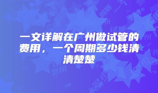 一文详解在广州做试管的费用,一个周期多少钱清清楚楚