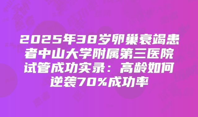 2025年38岁卵巢衰竭患者中山大学附属第三医院试管成功实录：高龄如何逆袭70%成功率