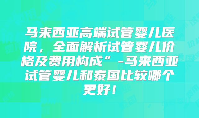 马来西亚高端试管婴儿医院,全面解析试管婴儿价格及费用构成”-马来西亚试管婴儿和泰国比较哪个更好!
