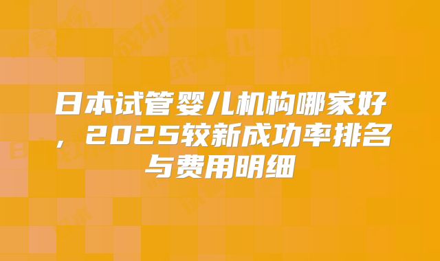日本试管婴儿机构哪家好，2025较新成功率排名与费用明细