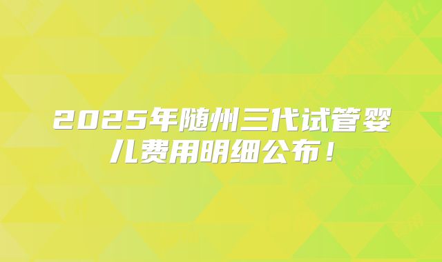 2025年随州三代试管婴儿费用明细公布！