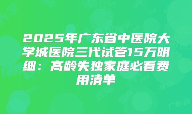 2025年广东省中医院大学城医院三代试管15万明细：高龄失独家庭必看费用清单