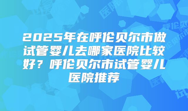 2025年在呼伦贝尔市做试管婴儿去哪家医院比较好？呼伦贝尔市试管婴儿医院推荐