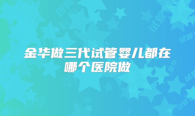金华做三代试管婴儿都在哪个医院做
