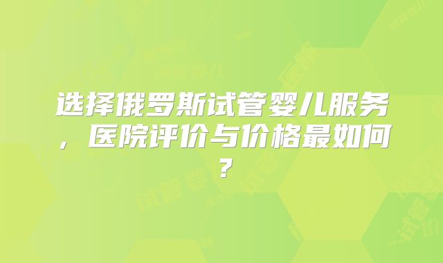 选择俄罗斯试管婴儿服务，医院评价与价格最如何？