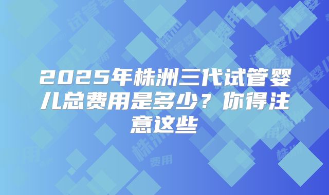 2025年株洲三代试管婴儿总费用是多少？你得注意这些