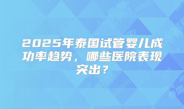 2025年泰国试管婴儿成功率趋势，哪些医院表现突出？