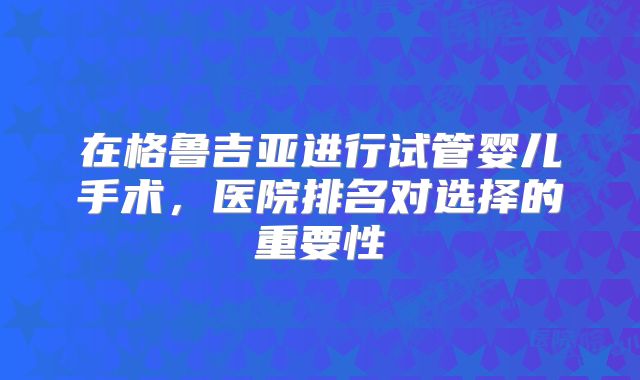 在格鲁吉亚进行试管婴儿手术,医院排名对选择的重要性