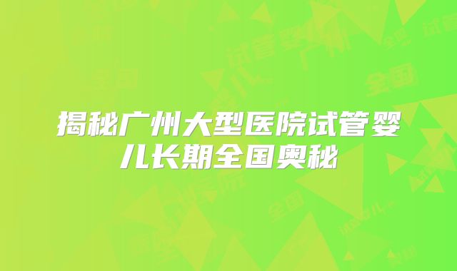 揭秘广州大型医院试管婴儿长期全国奥秘