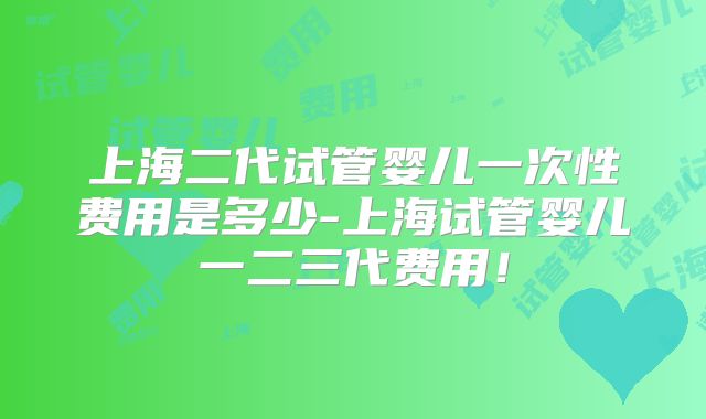 上海二代试管婴儿一次性费用是多少-上海试管婴儿一二三代费用!