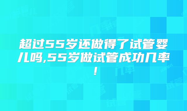 超过55岁还做得了试管婴儿吗,55岁做试管成功几率！