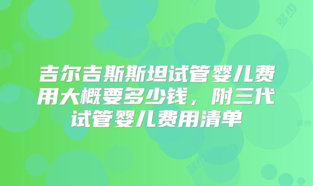 吉尔吉斯斯坦试管婴儿费用大概要多少钱,附三代试管婴儿费用清单