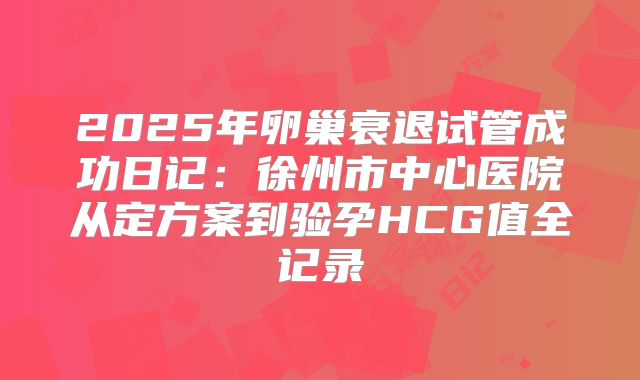 2025年卵巢衰退试管成功日记:徐州市中心医院从定方案到验孕HCG值全记录