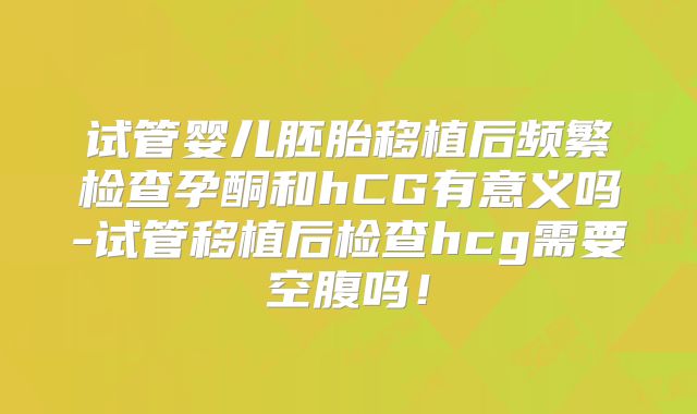 试管婴儿胚胎移植后频繁检查孕酮和hCG有意义吗-试管移植后检查hcg需要空腹吗!