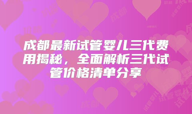 成都最新试管婴儿三代费用揭秘，全面解析三代试管价格清单分享