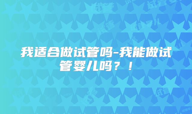 我适合做试管吗-我能做试管婴儿吗?!