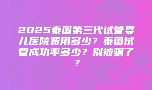 2025泰国第三代试管婴儿医院费用多少?泰国试管成功率多少?别被骗了?