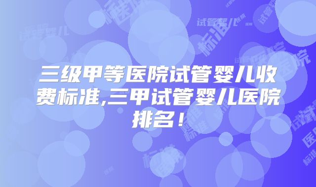 三级甲等医院试管婴儿收费标准,三甲试管婴儿医院排名!