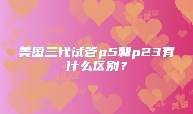 美国三代试管p5和p23有什么区别？