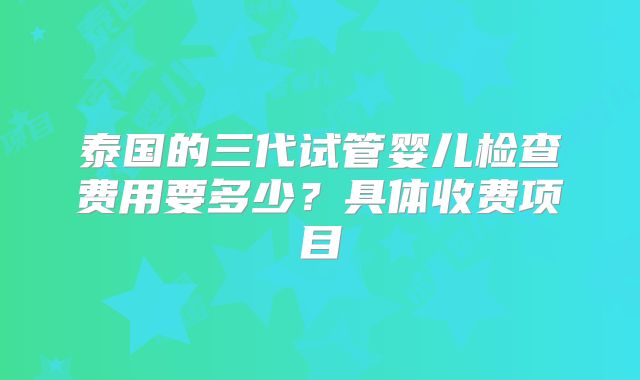 泰国的三代试管婴儿检查费用要多少?具体收费项目