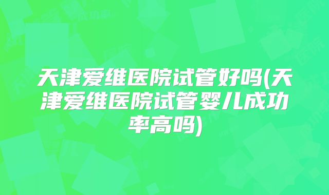 天津爱维医院试管好吗(天津爱维医院试管婴儿成功率高吗)
