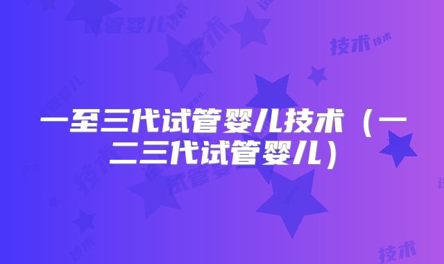 一至三代试管婴儿技术（一二三代试管婴儿）