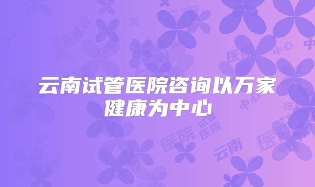 云南试管医院咨询以万家健康为中心