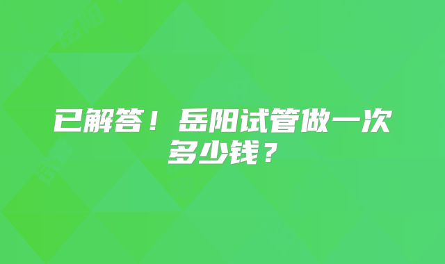 已解答!岳阳试管做一次多少钱?