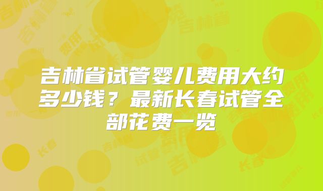 吉林省试管婴儿费用大约多少钱?最新长春试管全部花费一览