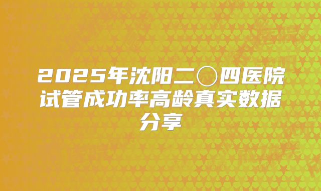 2025年沈阳二〇四医院试管成功率高龄真实数据分享