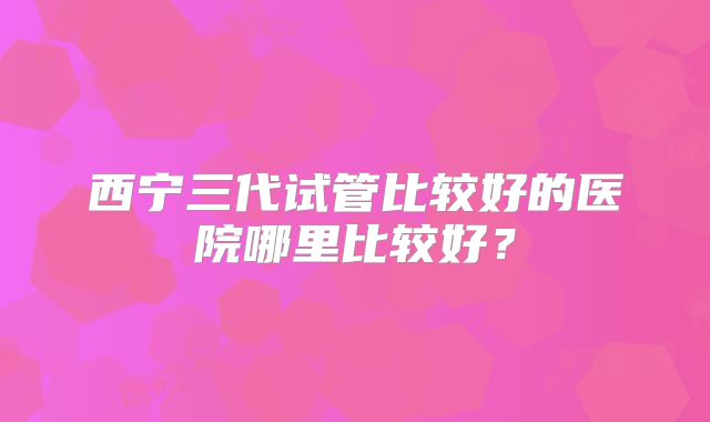 西宁三代试管比较好的医院哪里比较好？