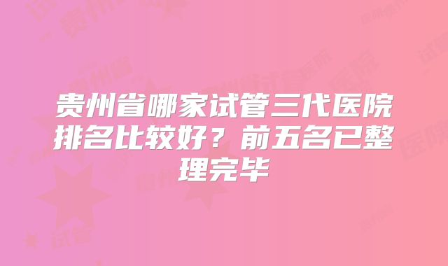 贵州省哪家试管三代医院排名比较好?前五名已整理完毕