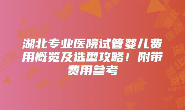 湖北专业医院试管婴儿费用概览及选型攻略！附带费用参考