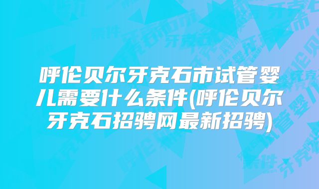 呼伦贝尔牙克石市试管婴儿需要什么条件(呼伦贝尔牙克石招骋网最新招骋)