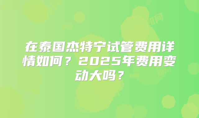 在泰国杰特宁试管费用详情如何？2025年费用变动大吗？