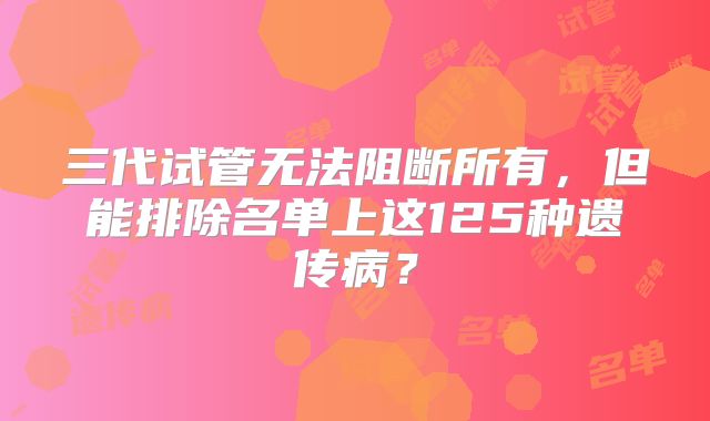 三代试管无法阻断所有,但能排除名单上这125种遗传病?