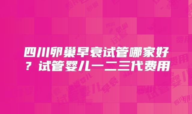 四川卵巢早衰试管哪家好？试管婴儿一二三代费用