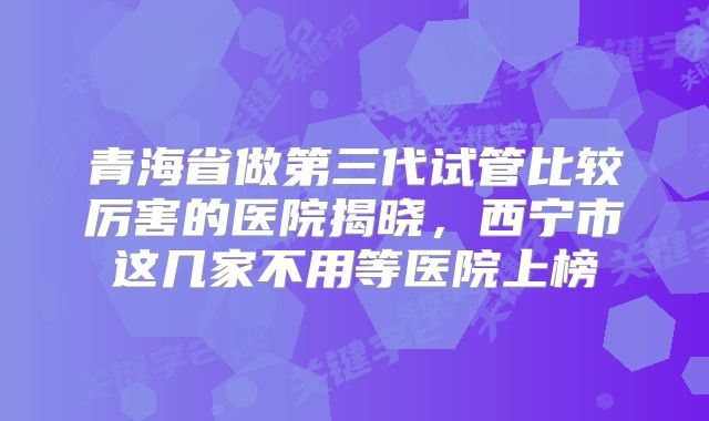 青海省做第三代试管比较厉害的医院揭晓，西宁市这几家不用等医院上榜