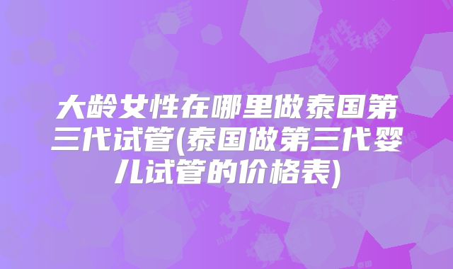 大龄女性在哪里做泰国第三代试管(泰国做第三代婴儿试管的价格表)