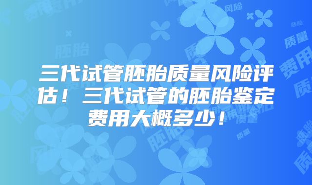 三代试管胚胎质量风险评估!三代试管的胚胎鉴定费用大概多少!