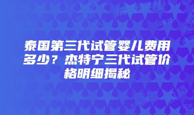 泰国第三代试管婴儿费用多少？杰特宁三代试管价格明细揭秘