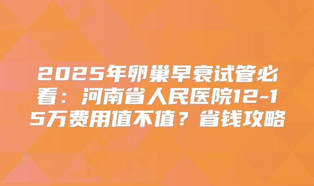 2025年卵巢早衰试管必看：河南省人民医院12-15万费用值不值？省钱攻略