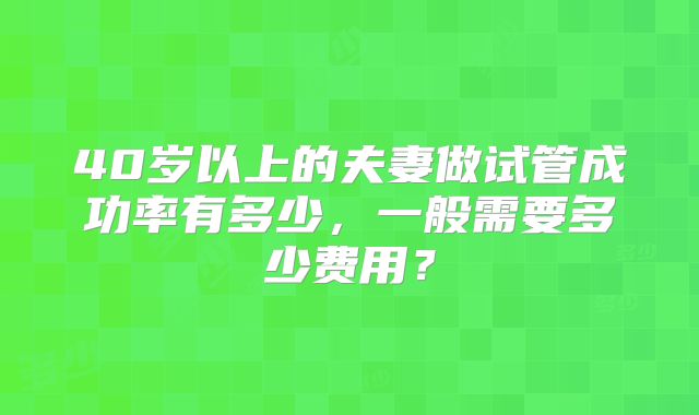 40岁以上的夫妻做试管成功率有多少，一般需要多少费用？
