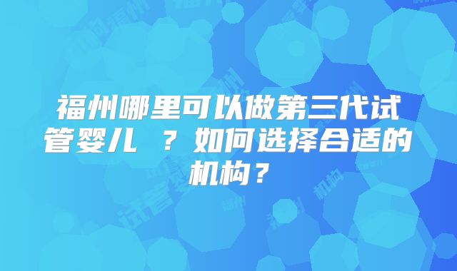 福州哪里可以做第三代试管婴儿 ?如何选择合适的机构?