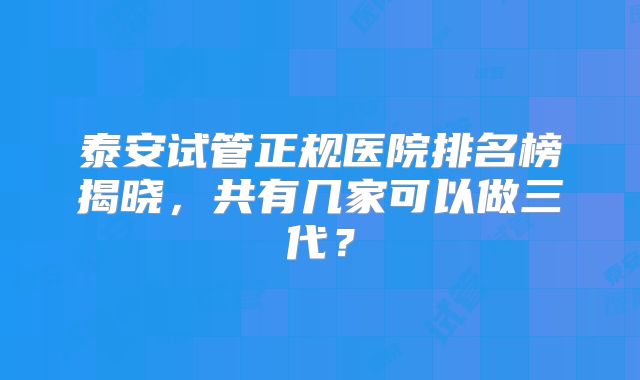 泰安试管正规医院排名榜揭晓,共有几家可以做三代?