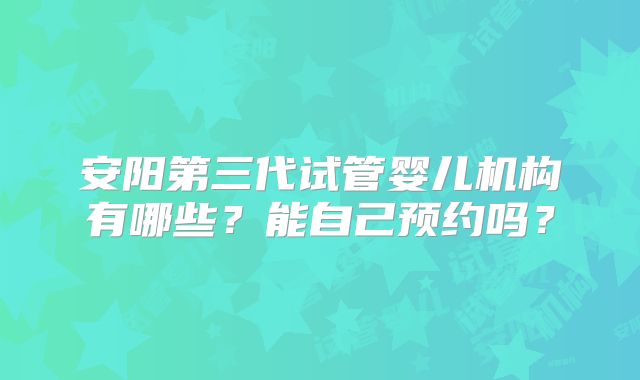 安阳第三代试管婴儿机构有哪些?能自己预约吗?