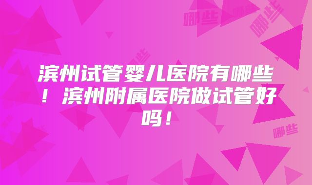 滨州试管婴儿医院有哪些!滨州附属医院做试管好吗!