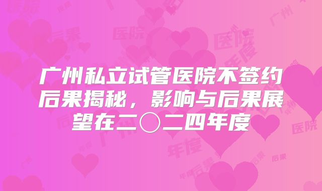 广州私立试管医院不签约后果揭秘,影响与后果展望在二〇二四年度