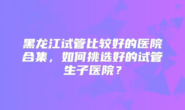 黑龙江试管比较好的医院合集,如何挑选好的试管生子医院?